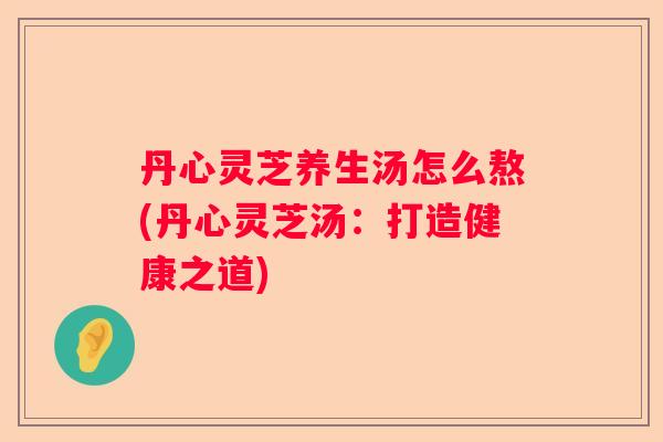 丹心灵芝养生汤怎么熬(丹心灵芝汤：打造健康之道)