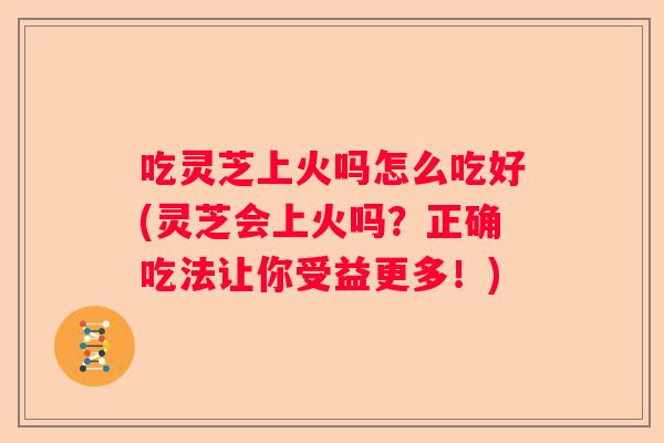 吃灵芝上火吗怎么吃好(灵芝会上火吗？正确吃法让你受益更多！)
