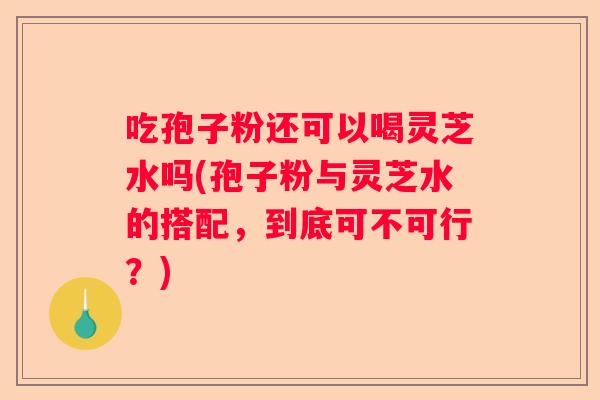吃孢子粉还可以喝灵芝水吗(孢子粉与灵芝水的搭配，到底可不可行？)