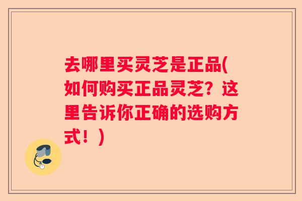 去哪里买灵芝是正品(如何购买正品灵芝？这里告诉你正确的选购方式！)