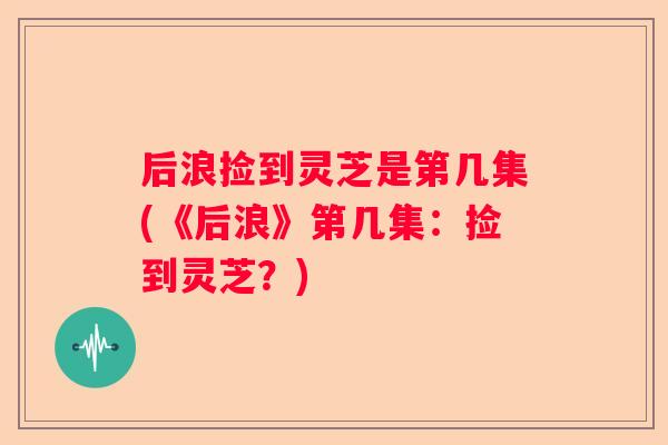 后浪捡到灵芝是第几集(《后浪》第几集：捡到灵芝？)