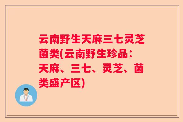 云南野生天麻三七灵芝菌类(云南野生珍品：天麻、三七、灵芝、菌类盛产区)