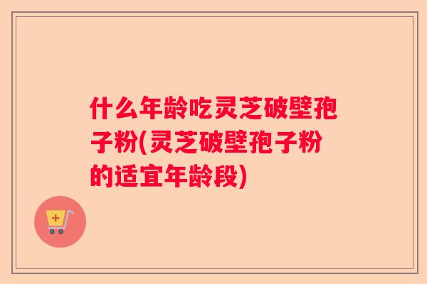 什么年龄吃灵芝破壁孢子粉(灵芝破壁孢子粉的适宜年龄段)