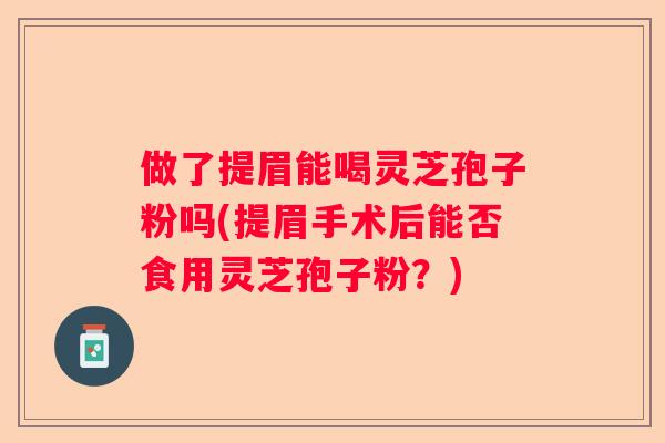 做了提眉能喝灵芝孢子粉吗(提眉手术后能否食用灵芝孢子粉？)