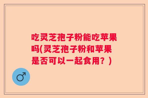 吃灵芝孢子粉能吃苹果吗(灵芝孢子粉和苹果是否可以一起食用？)