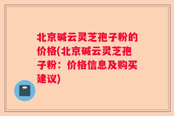 北京碱云灵芝孢子粉的价格(北京碱云灵芝孢子粉：价格信息及购买建议)