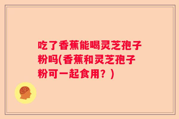 吃了香蕉能喝灵芝孢子粉吗(香蕉和灵芝孢子粉可一起食用？)