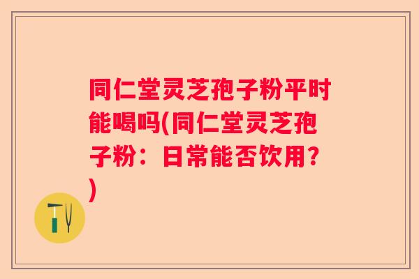 同仁堂灵芝孢子粉平时能喝吗(同仁堂灵芝孢子粉:日常能否饮用?) 同仁堂灵芝孢子粉平时能喝吗(同仁堂灵芝孢子粉:日常能否饮用?)