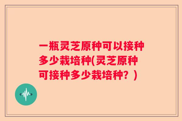 一瓶灵芝原种可以接种多少栽培种(灵芝原种可接种多少栽培种？)