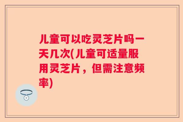 儿童可以吃灵芝片吗一天几次(儿童可适量服用灵芝片，但需注意频率)