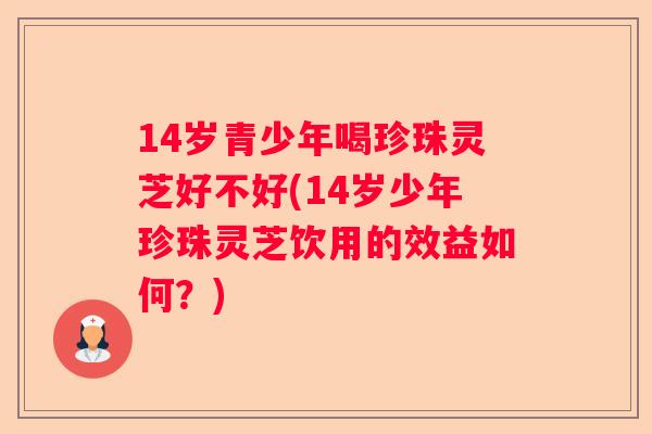 14岁青少年喝珍珠灵芝好不好(14岁少年珍珠灵芝饮用的效益如何？)