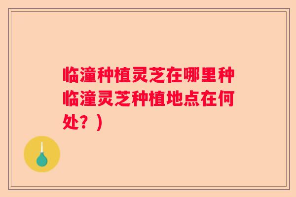 临潼种植灵芝在哪里种临潼灵芝种植地点在何处？)
