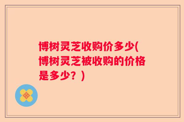 博树灵芝收购价多少(博树灵芝被收购的价格是多少？)