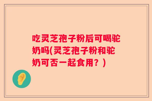 吃灵芝孢子粉后可喝驼奶吗(灵芝孢子粉和驼奶可否一起食用？)