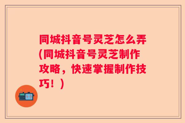 同城抖音号灵芝怎么弄(同城抖音号灵芝制作攻略，快速掌握制作技巧！)