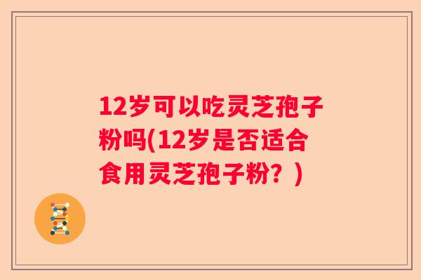 12岁可以吃灵芝孢子粉吗(12岁是否适合食用灵芝孢子粉？)