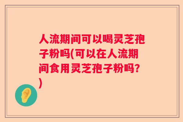 人流期间可以喝灵芝孢子粉吗(可以在人流期间食用灵芝孢子粉吗？)
