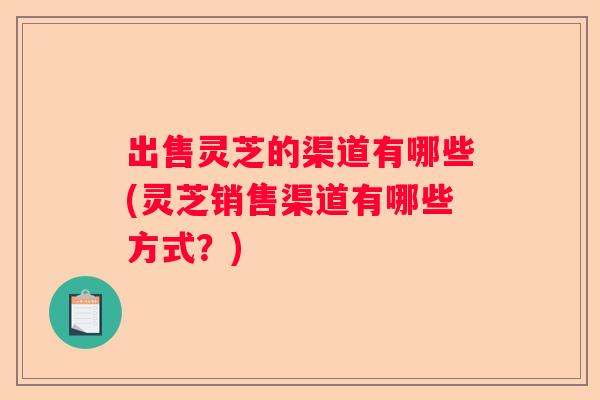 出售灵芝的渠道有哪些(灵芝销售渠道有哪些方式？)