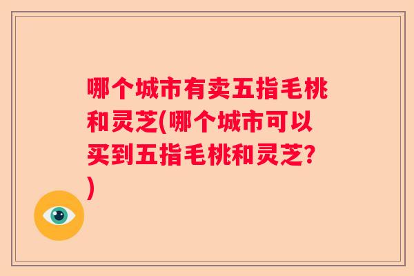 哪个城市有卖五指毛桃和灵芝(哪个城市可以买到五指毛桃和灵芝?) 哪个城市有卖五指毛桃和灵芝(哪个城市可以买到五指毛桃和灵芝?)