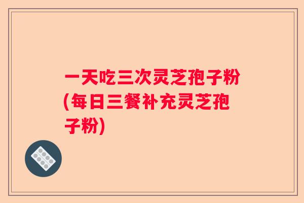 一天吃三次灵芝孢子粉(每日三餐补充灵芝孢子粉)