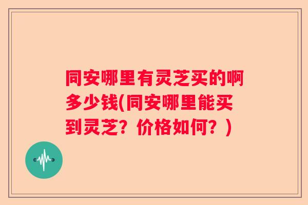 同安哪里有灵芝买的啊多少钱(同安哪里能买到灵芝？价格如何？)
