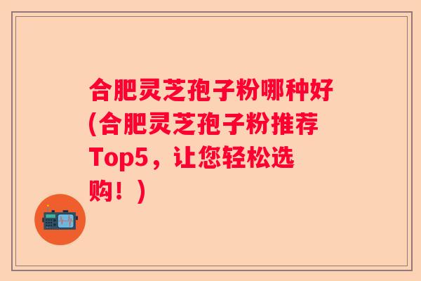 合肥灵芝孢子粉哪种好(合肥灵芝孢子粉推荐Top5，让您轻松选购！)
