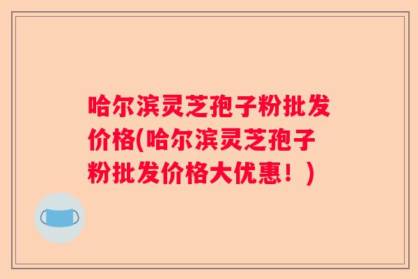哈尔滨灵芝孢子粉批发价格(哈尔滨灵芝孢子粉批发价格大优惠！)