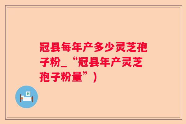 冠县每年产多少灵芝孢子粉_“冠县年产灵芝孢子粉量”) 冠县每年产多少灵芝孢子粉_“冠县年产灵芝孢子粉量”)