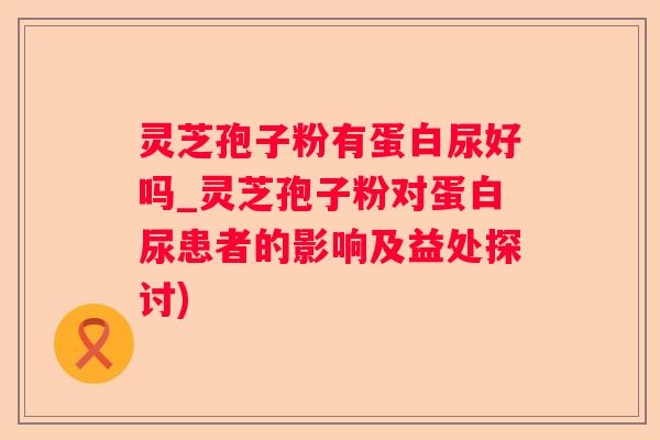 灵芝孢子粉有蛋白尿好吗_灵芝孢子粉对蛋白尿患者的影响及益处探讨) 灵芝孢子粉有蛋白尿好吗_灵芝孢子粉对蛋白尿患者的影响及益处探讨)