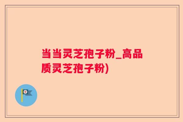 当当灵芝孢子粉_高品质灵芝孢子粉)