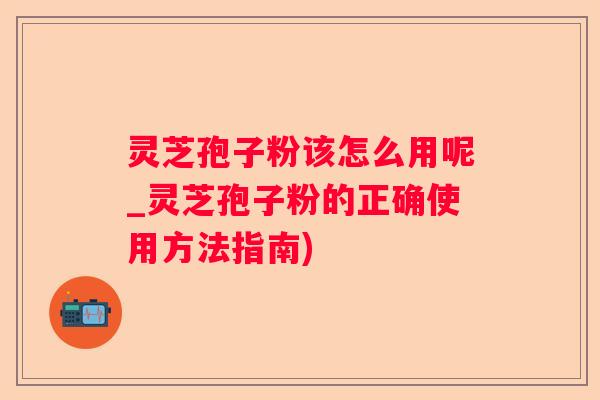 灵芝孢子粉该怎么用呢_灵芝孢子粉的正确使用方法指南)
