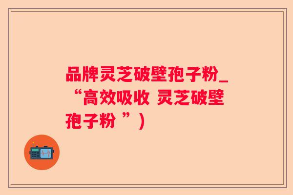 品牌灵芝破壁孢子粉_“高效吸收 灵芝破壁孢子粉 ”)