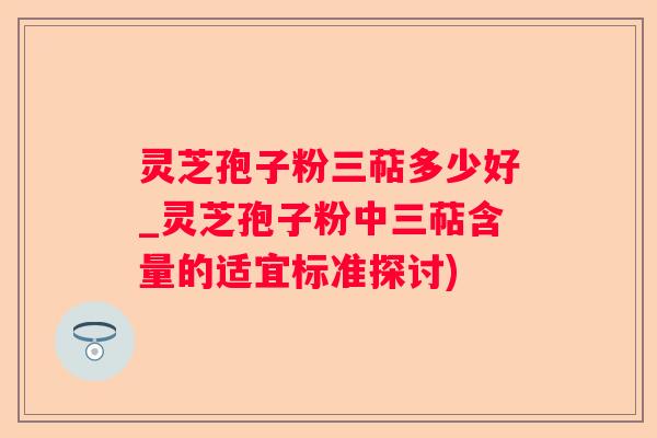 灵芝孢子粉三萜多少好_灵芝孢子粉中三萜含量的适宜标准探讨)