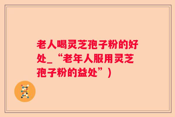 老人喝灵芝孢子粉的好处_“老年人服用灵芝孢子粉的益处”) 老人喝灵芝孢子粉的好处_“老年人服用灵芝孢子粉的益处”)