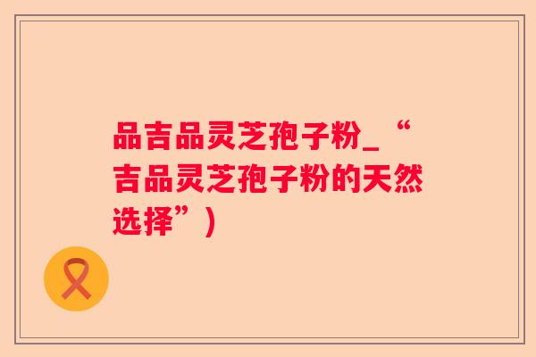 品吉品灵芝孢子粉_“吉品灵芝孢子粉的天然选择”)