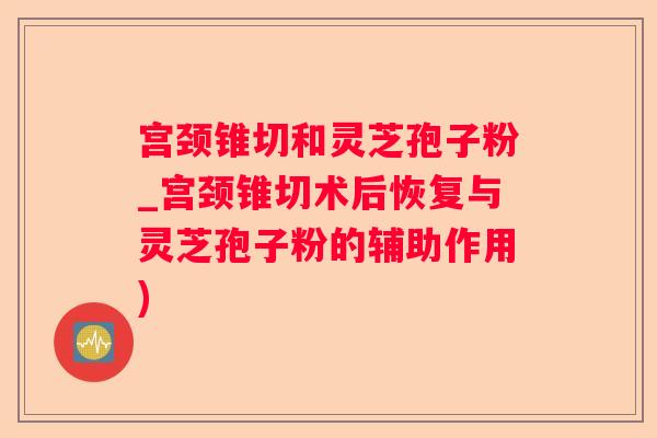 宫颈锥切和灵芝孢子粉_宫颈锥切术后恢复与灵芝孢子粉的辅助作用) 宫颈锥切和灵芝孢子粉_宫颈锥切术后恢复与灵芝孢子粉的辅助作用)