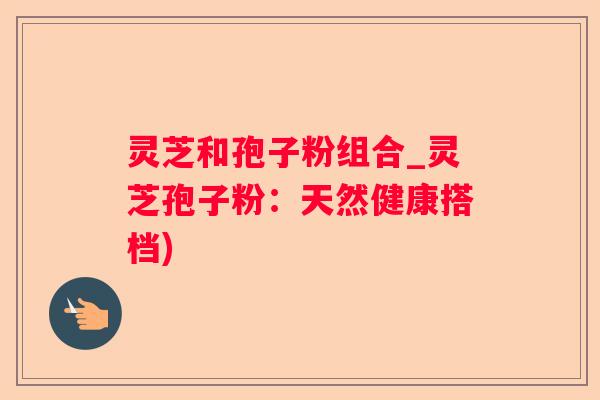 灵芝和孢子粉组合_灵芝孢子粉：天然健康搭档)