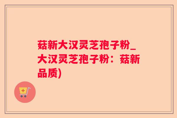 菇新大汉灵芝孢子粉_大汉灵芝孢子粉：菇新品质)