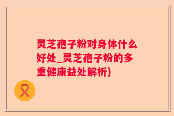 灵芝孢子粉对身体什么好处_灵芝孢子粉的多重健康益处解析) 灵芝孢子粉对身体什么好处_灵芝孢子粉的多重健康益处解析)
