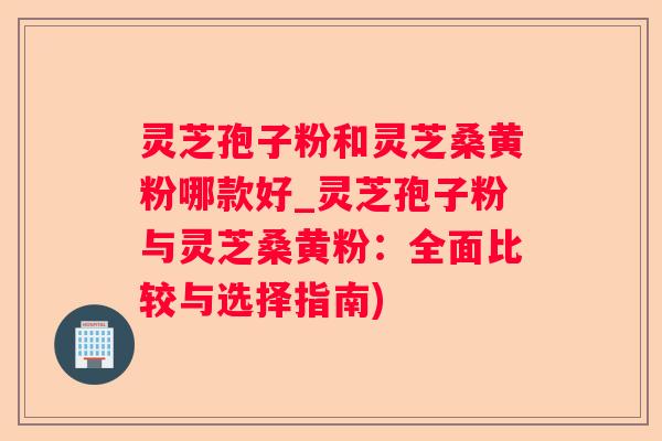 灵芝孢子粉和灵芝桑黄粉哪款好_灵芝孢子粉与灵芝桑黄粉：全面比较与选择指南)