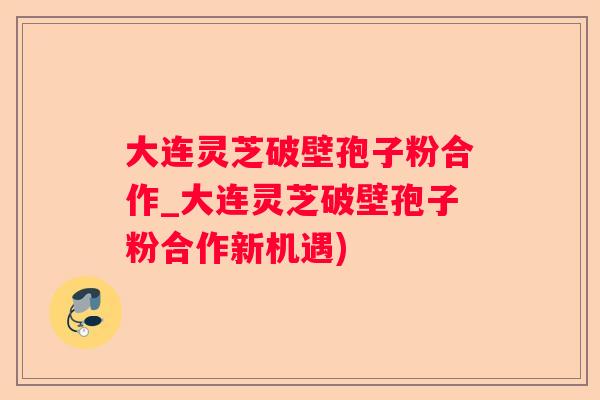 大连灵芝破壁孢子粉合作_大连灵芝破壁孢子粉合作新机遇)