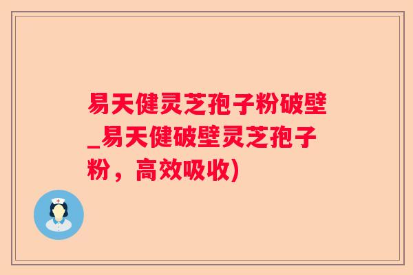 易天健灵芝孢子粉破壁_易天健破壁灵芝孢子粉，高效吸收)