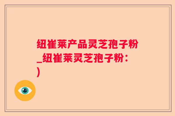 纽崔莱产品灵芝孢子粉_纽崔莱灵芝孢子粉：)