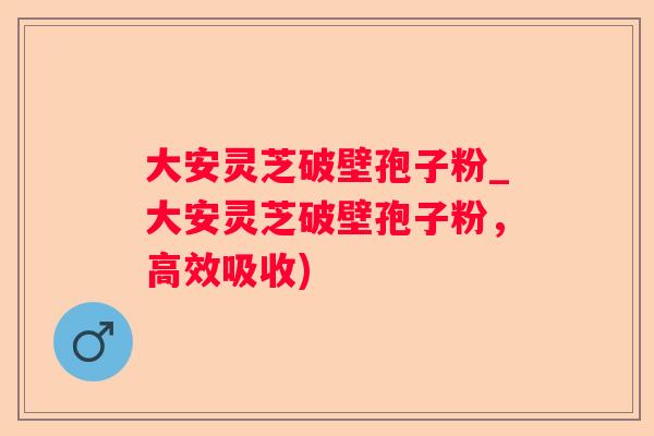 大安灵芝破壁孢子粉_大安灵芝破壁孢子粉，高效吸收)