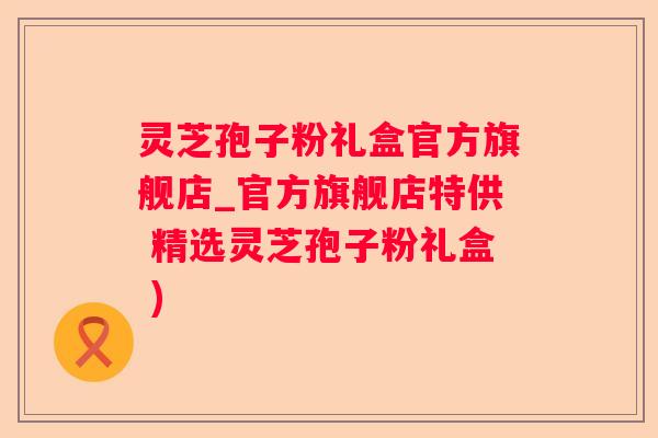 灵芝孢子粉礼盒官方旗舰店_官方旗舰店特供 精选灵芝孢子粉礼盒 )