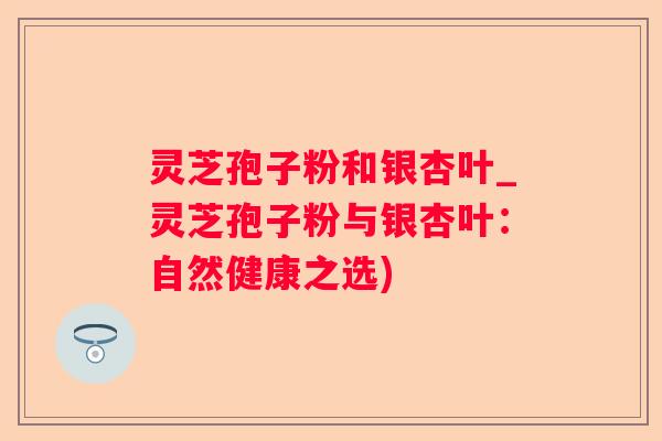 灵芝孢子粉和银杏叶_灵芝孢子粉与银杏叶：自然健康之选)
