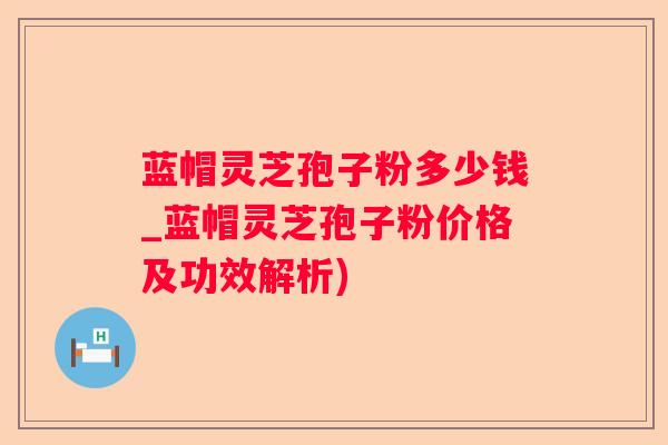 蓝帽灵芝孢子粉多少钱_蓝帽灵芝孢子粉价格及功效解析)