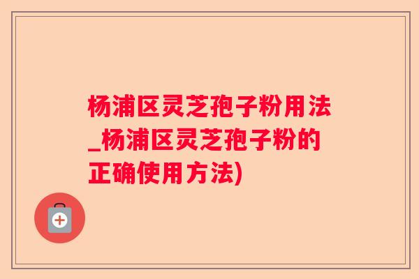 杨浦区灵芝孢子粉用法_杨浦区灵芝孢子粉的正确使用方法)