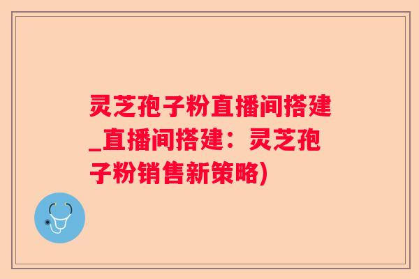 灵芝孢子粉直播间搭建_直播间搭建：灵芝孢子粉销售新策略)