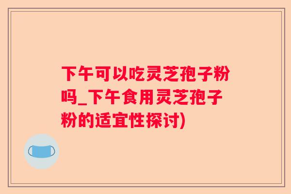 下午可以吃灵芝孢子粉吗_下午食用灵芝孢子粉的适宜性探讨)